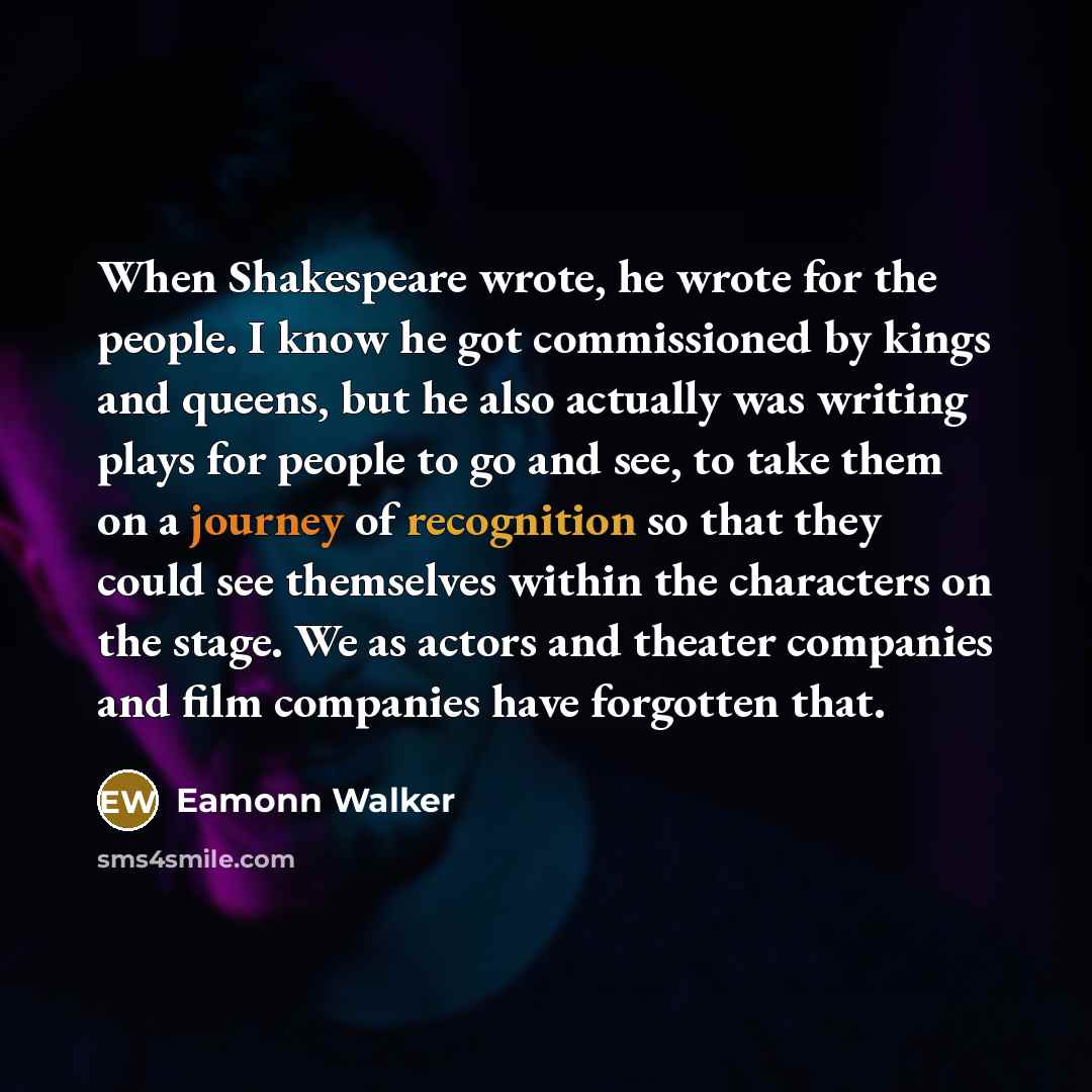 “When Shakespeare wrote, he wrote for the people. I know he got commissioned by kings and queens, but he also actually was writing plays for people to go and see, to take them on a journey of recognition so that they could see themselves within the characters on the stage. We as actors and theater…” quote by Eamonn Walker