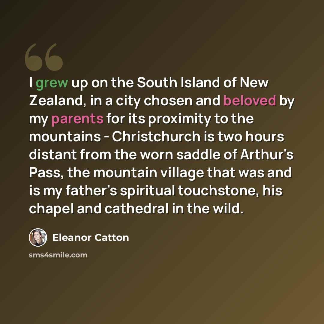 “I grew up on the South Island of New Zealand, in a city chosen and beloved by my parents for its proximity to the mountains - Christchurch is two hours distant from the worn saddle of Arthur's Pass, the mountain village that was and is my father's spiritual touchstone, his chapel and cathedral in…” quote by Eleanor Catton