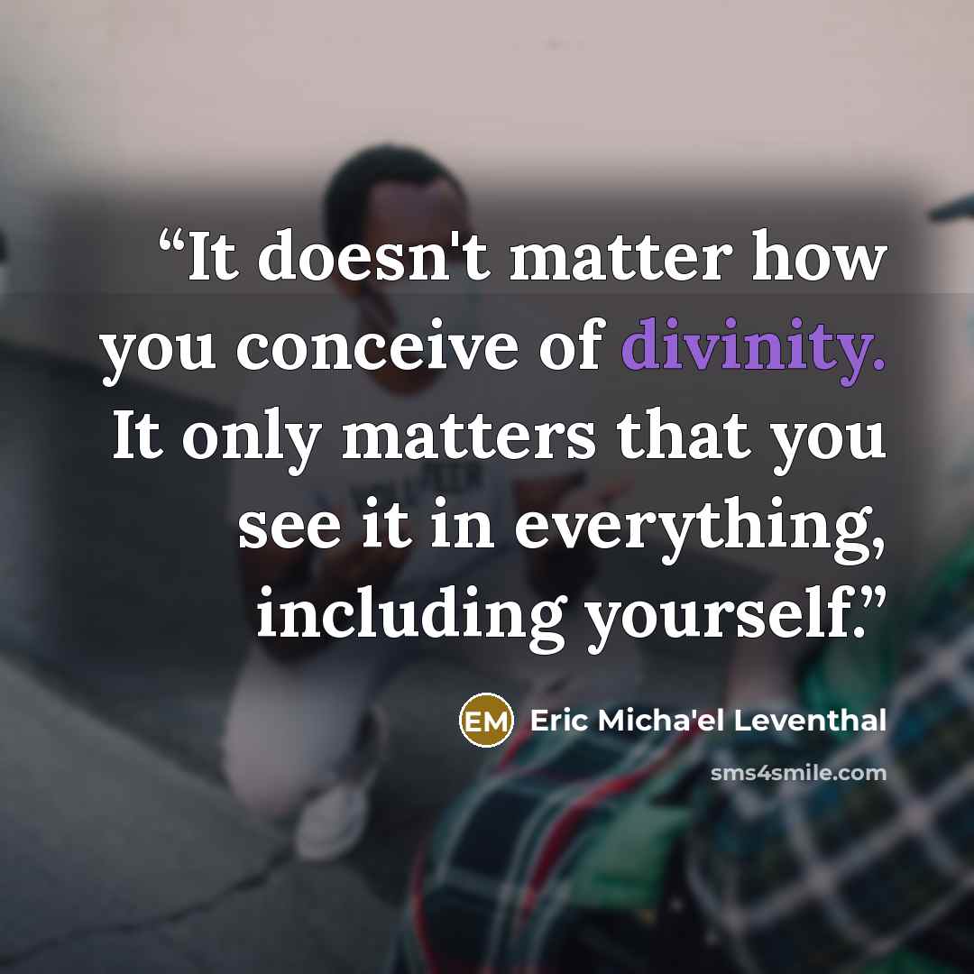 “It doesn't matter how you conceive of divinity. It only matters that you see it in everything, including yourself.” quote by Eric Micha'el Leventhal