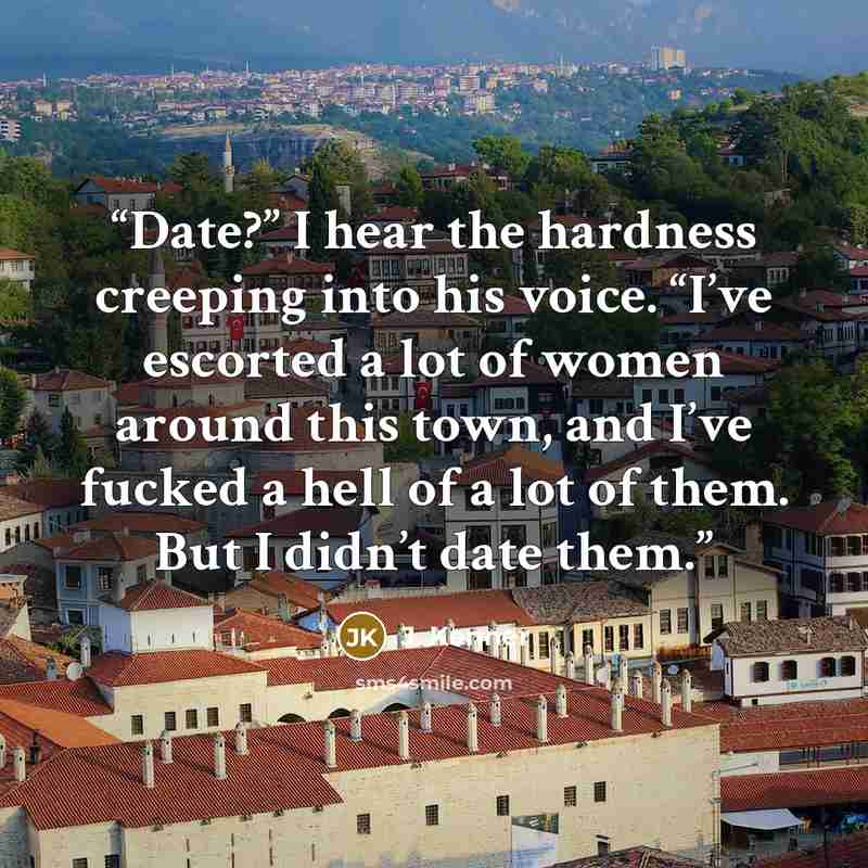 “Date?” I hear the hardness creeping into his voice. “I’ve escorted a lot of women around this town, and I’ve fucked a hell of a lot of them. But I didn’t date them.” quote by J. Kenner