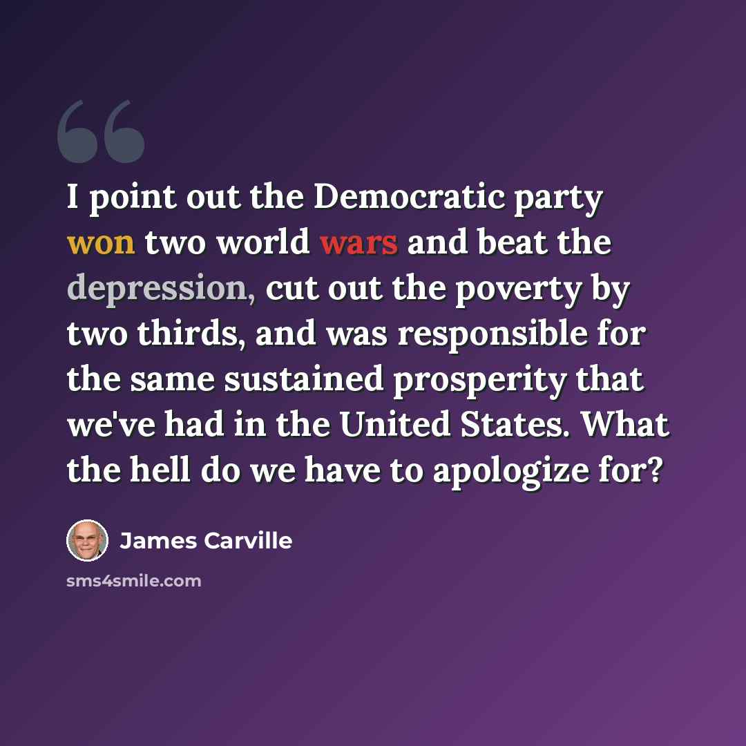 “I point out the Democratic party won two world wars and beat the depression, cut out the poverty by two thirds, and was responsible for the same sustained prosperity that we've had in the United States. What the hell do we have to apologize for?” quote by James Carville