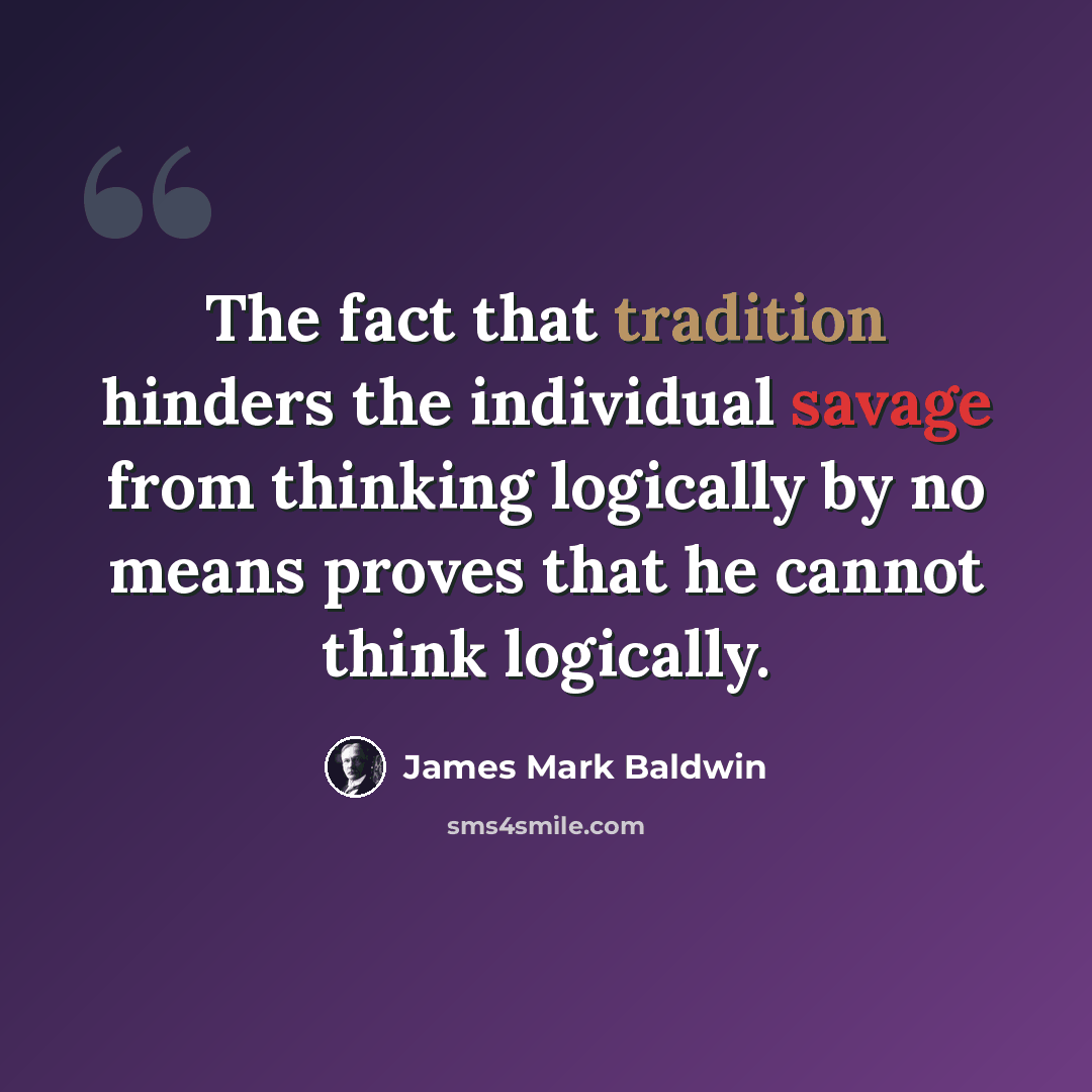 “The fact that tradition hinders the individual savage from thinking logically by no means proves that he cannot think logically.” quote by James Mark Baldwin