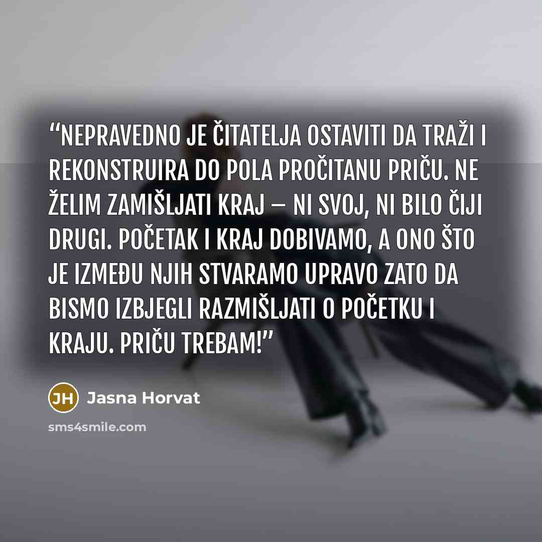 “Nepravedno je čitatelja ostaviti da traži i rekonstruira do pola pročitanu priču. Ne želim zamišljati kraj – ni svoj, ni bilo čiji drugi. Početak i kraj dobivamo, a ono što je između njih stvaramo upravo zato da bismo izbjegli razmišljati o početku i kraju. Priču trebam!” quote by Jasna Horvat
