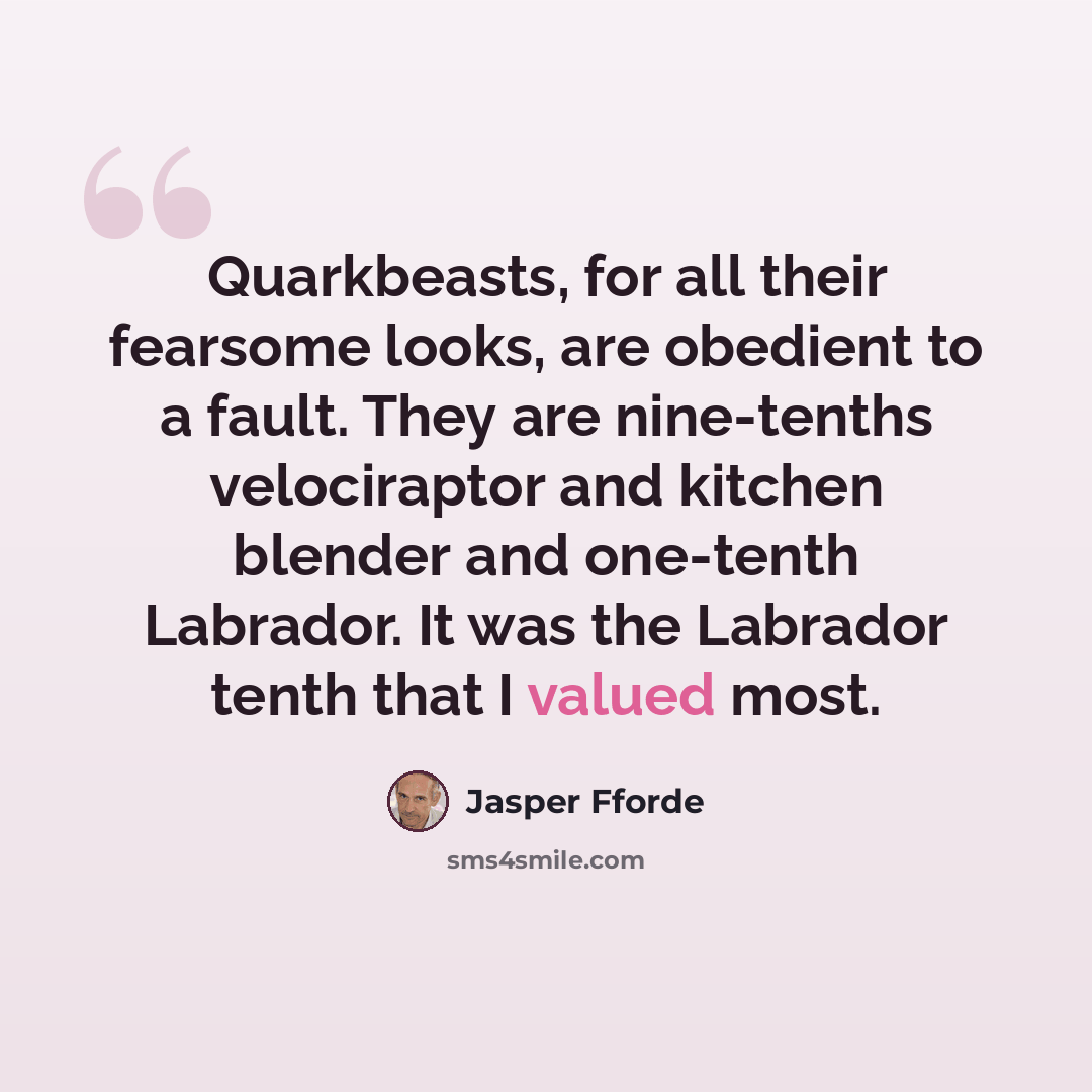 “Quarkbeasts, for all their fearsome looks, are obedient to a fault. They are nine-tenths velociraptor and kitchen blender and one-tenth Labrador. It was the Labrador tenth that I valued most.” quote by Jasper Fforde