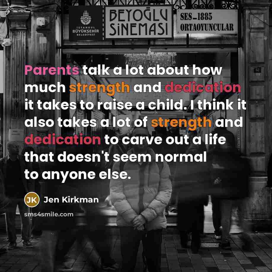 “Parents talk a lot about how much strength and dedication it takes to raise a child. I think it also takes a lot of strength and dedication to carve out a life that doesn't seem normal to anyone else.” quote by Jen Kirkman