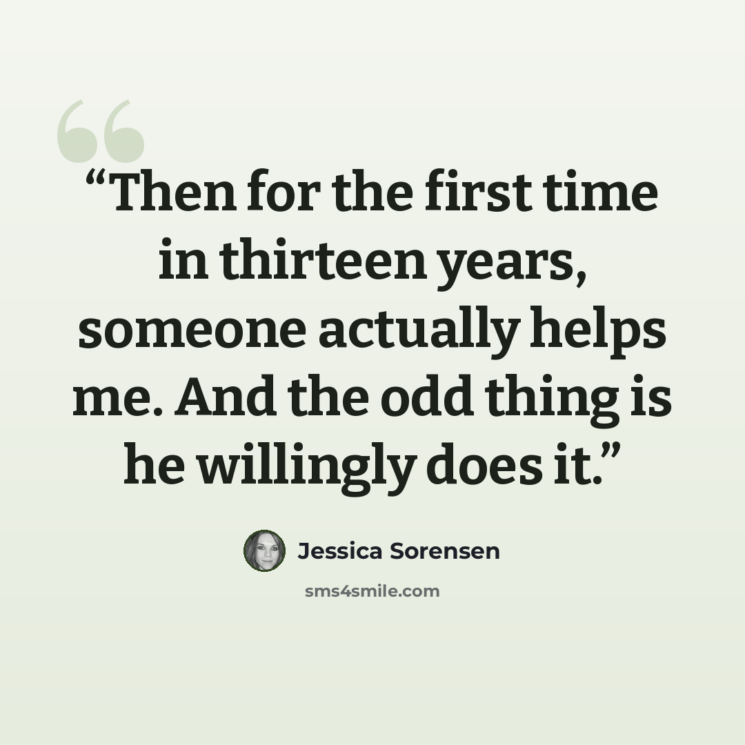 “Then for the first time in thirteen years, someone actually helps me. And the odd thing is he willingly does it.” quote by Jessica Sorensen