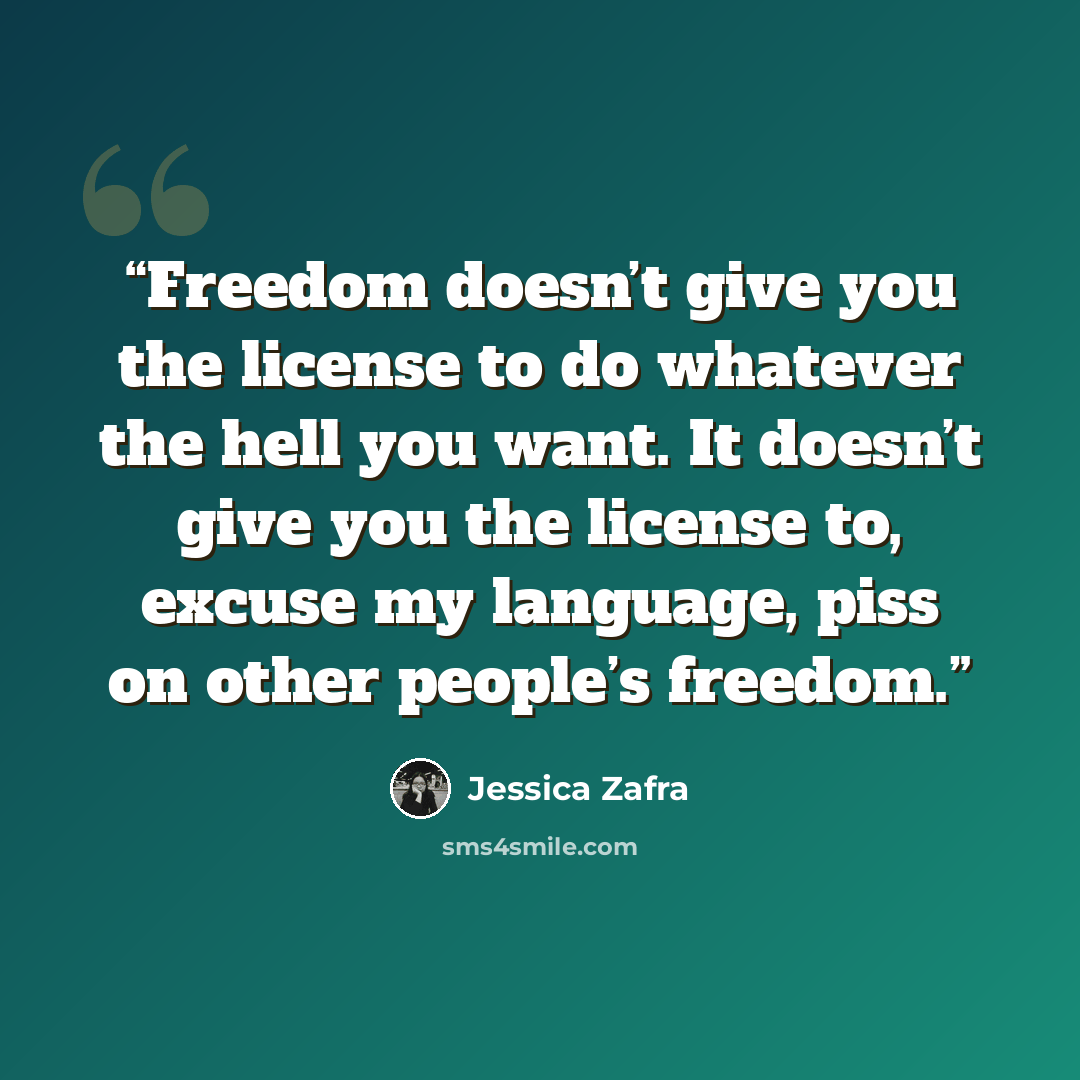 “Freedom doesn’t give you the license to do whatever the hell you want. It doesn’t give you the license to, excuse my language, piss on other people’s freedom.” quote by Jessica Zafra