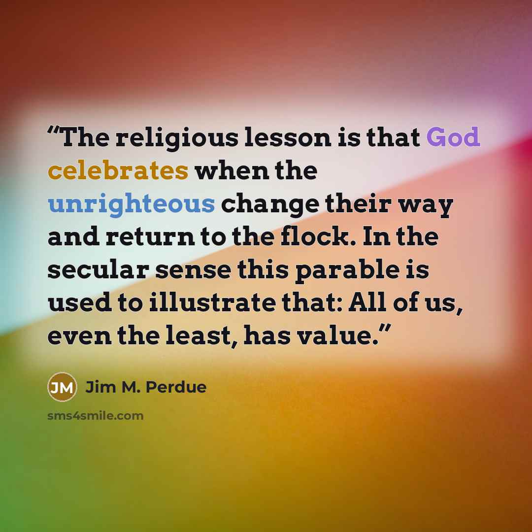 “The religious lesson is that God celebrates when the unrighteous change their way and return to the flock. In the secular sense this parable is used to illustrate that: All of us, even the least, has value.” quote by Jim M. Perdue