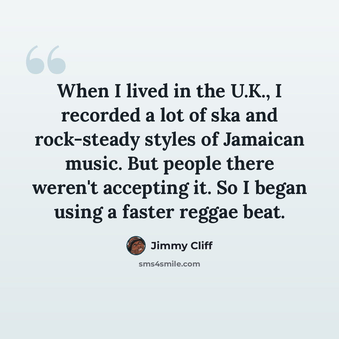 “When I lived in the U.K., I recorded a lot of ska and rock-steady styles of Jamaican music. But people there weren't accepting it. So I began using a faster reggae beat.” quote by Jimmy Cliff