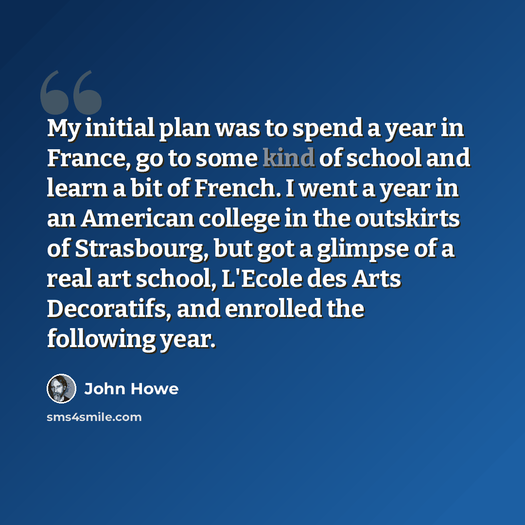 “My initial plan was to spend a year in France, go to some kind of school and learn a bit of French. I went a year in an American college in the outskirts of Strasbourg, but got a glimpse of a real art school, L'Ecole des Arts Decoratifs, and enrolled the following year.” quote by John Howe