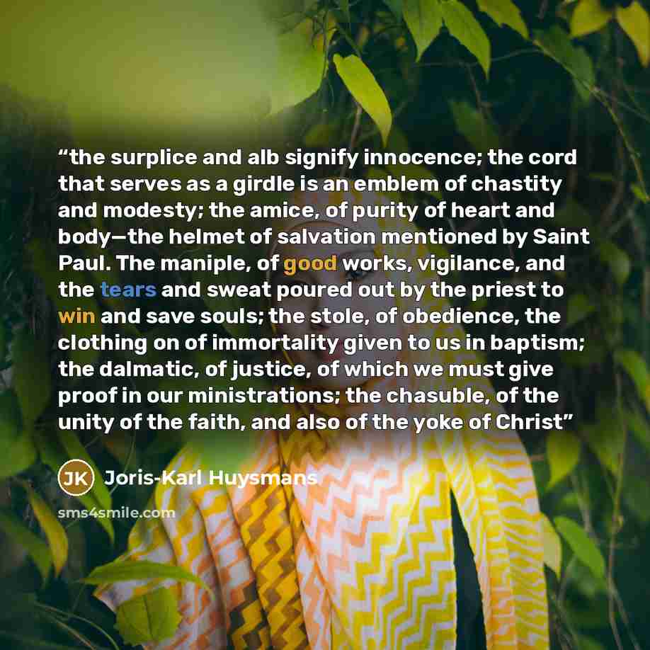 “the surplice and alb signify innocence; the cord that serves as a girdle is an emblem of chastity and modesty; the amice, of purity of heart and body—the helmet of salvation mentioned by Saint Paul. The maniple, of good works, vigilance, and the tears and sweat poured out by the priest to win and…” quote by Joris-Karl Huysmans