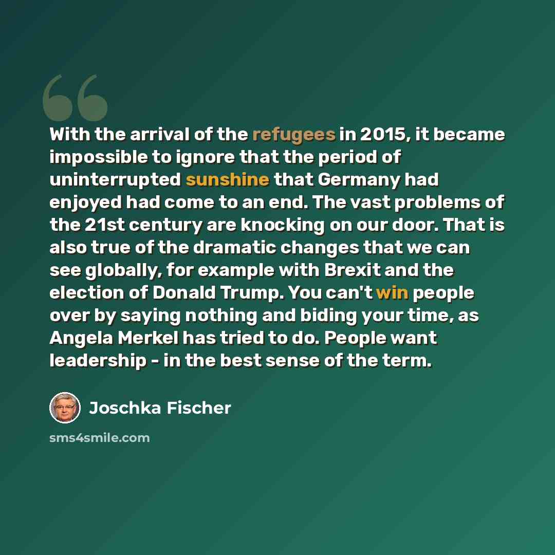 “With the arrival of the refugees in 2015, it became impossible to ignore that the period of uninterrupted sunshine that Germany had enjoyed had come to an end. The vast problems of the 21st century are knocking on our door. That is also true of the dramatic changes that we can see globally, for…” quote by Joschka Fischer