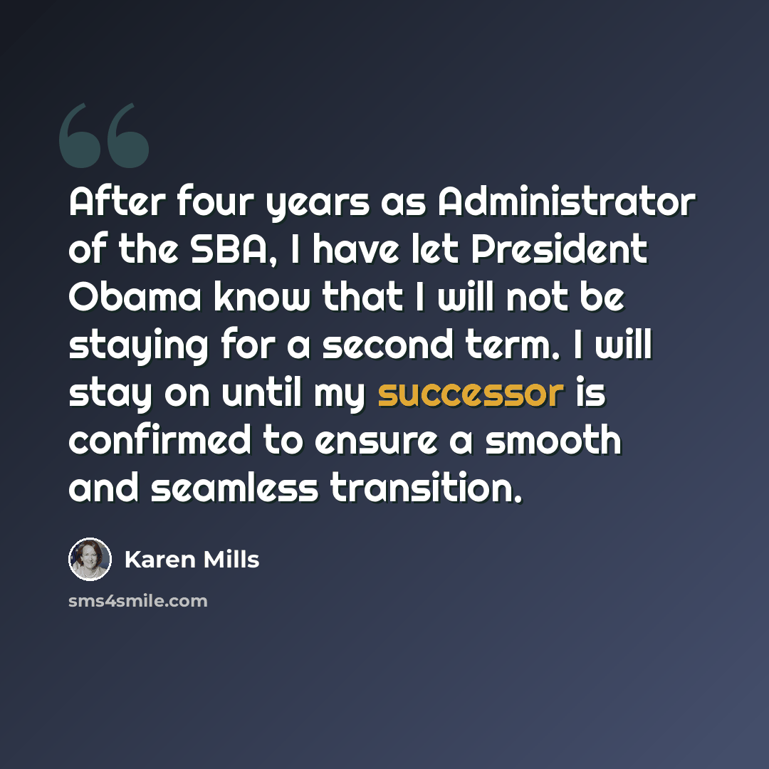 “After four years as Administrator of the SBA, I have let President Obama know that I will not be staying for a second term. I will stay on until my successor is confirmed to ensure a smooth and seamless transition.” quote by Karen Mills