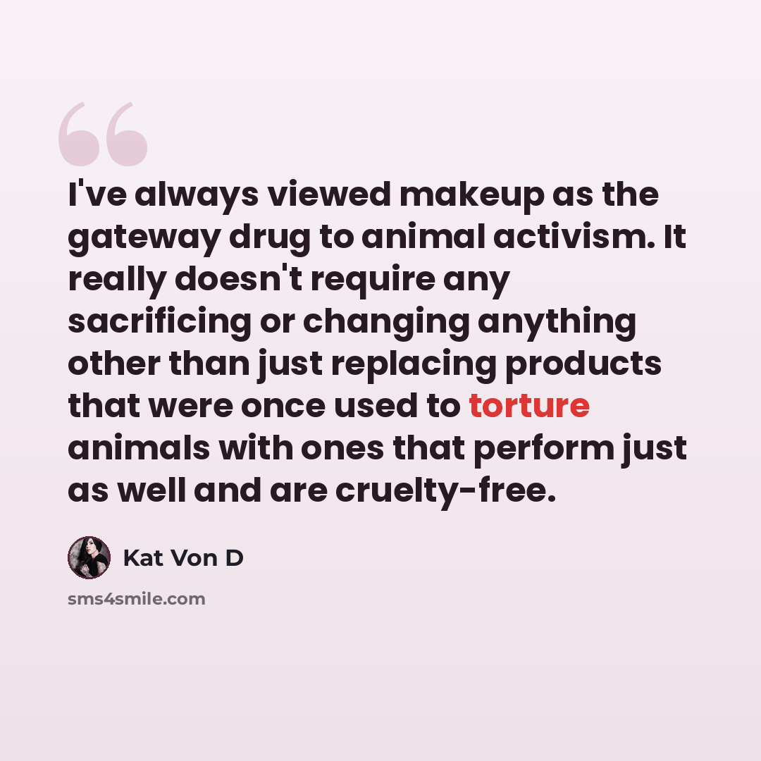 “I've always viewed makeup as the gateway drug to animal activism. It really doesn't require any sacrificing or changing anything other than just replacing products that were once used to torture animals with ones that perform just as well and are cruelty-free.” quote by Kat Von D