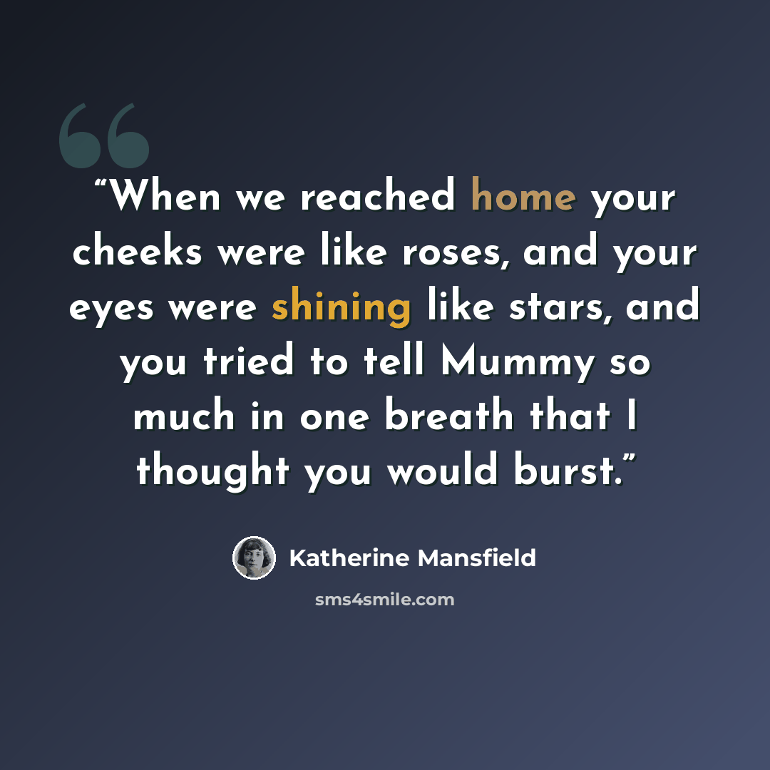 “When we reached home your cheeks were like roses, and your eyes were shining like stars, and you tried to tell Mummy so much in one breath that I thought you would burst.” quote by Katherine Mansfield