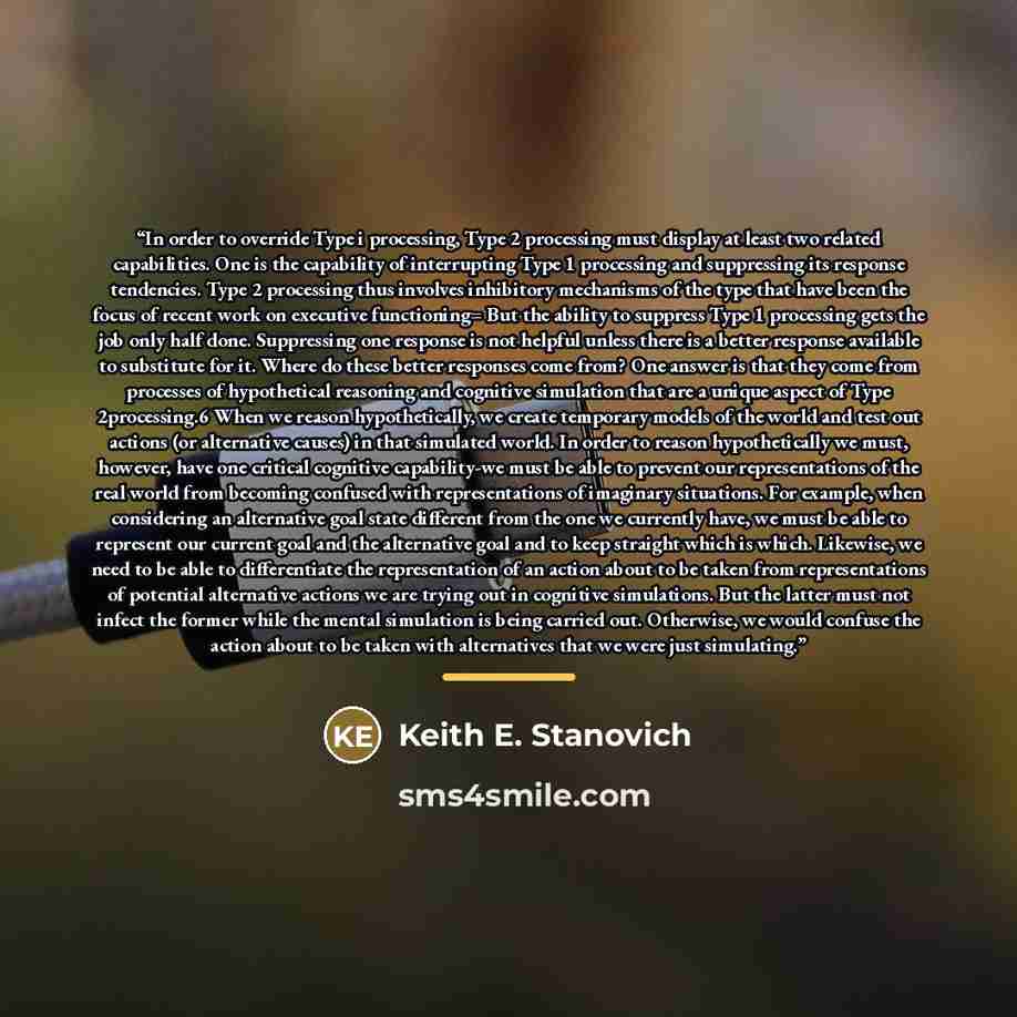 “In order to override Type i processing, Type 2 processing must display at least two related capabilities. One is the capability of interrupting Type 1 processing and suppressing its response tendencies. Type 2 processing thus involves inhibitory mechanisms of the type that have been the focus of…” quote by Keith E. Stanovich