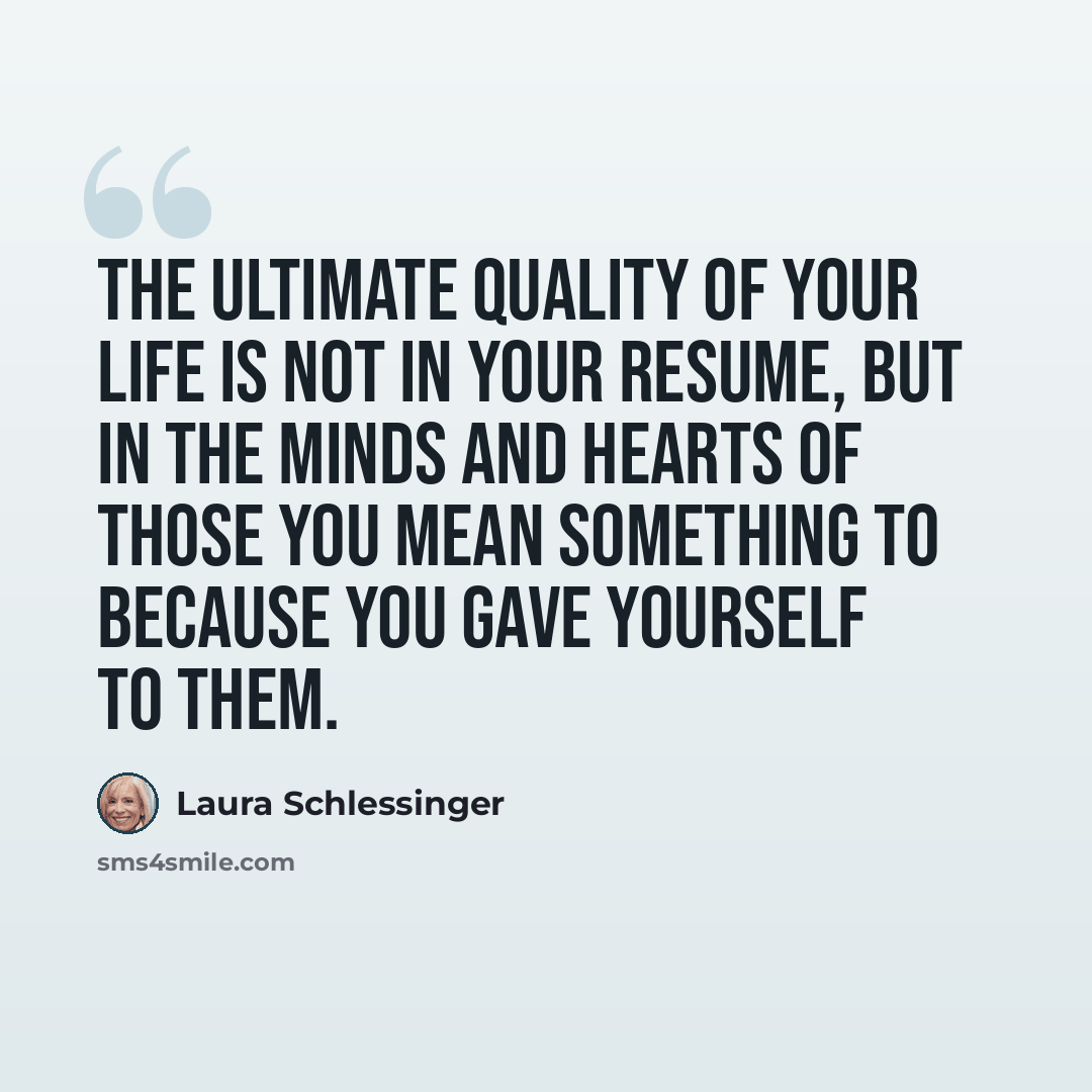 “The ultimate quality of your life is not in your resume, but in the minds and hearts of those you mean something to because you gave yourself to them.” quote by Laura Schlessinger