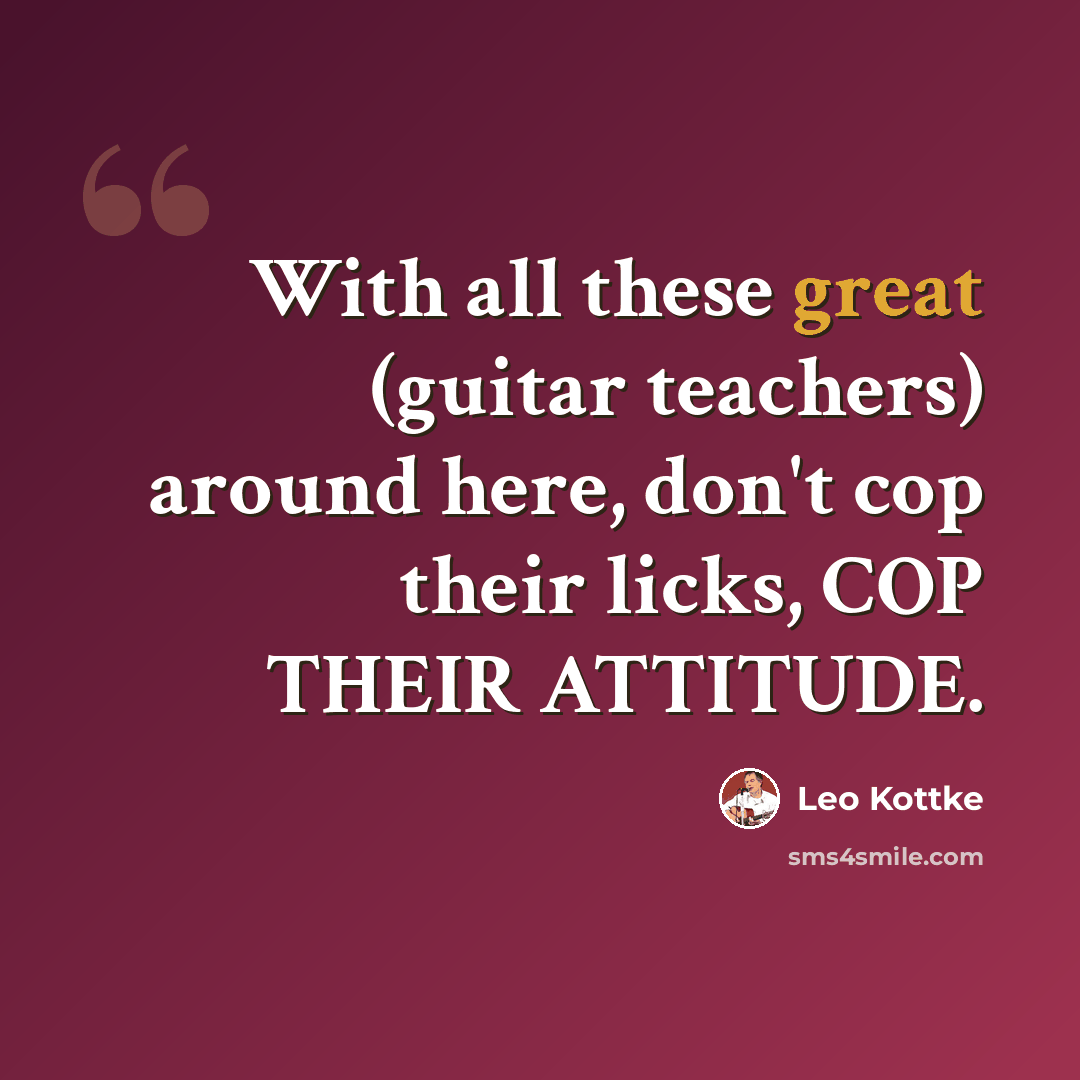 “With all these great (guitar teachers) around here, don't cop their licks, COP THEIR ATTITUDE.” quote by Leo Kottke