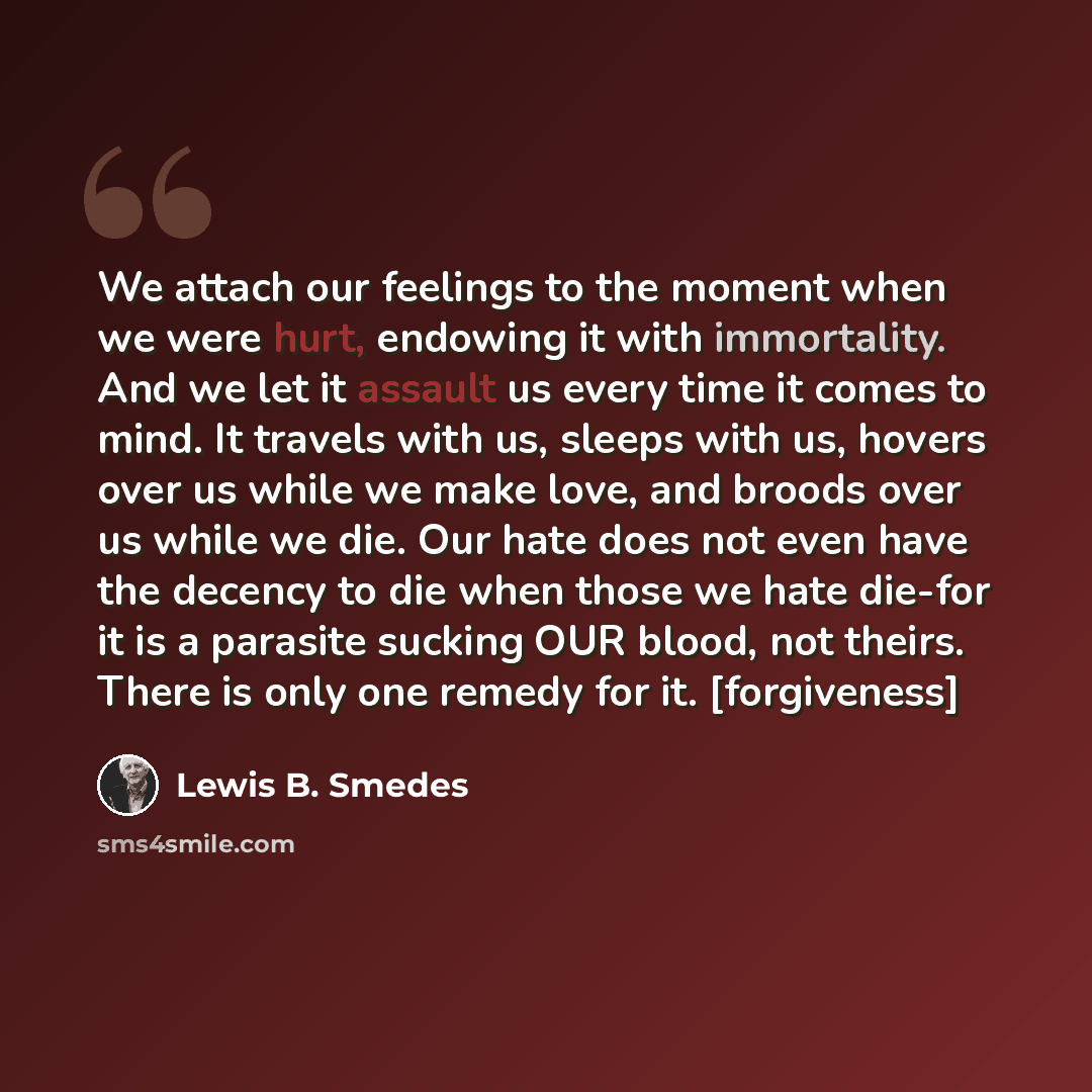 “We attach our feelings to the moment when we were hurt, endowing it with immortality. And we let it assault us every time it comes to mind. It travels with us, sleeps with us, hovers over us while we make love, and broods over us while we die. Our hate does not even have the decency to die when…” quote by Lewis B. Smedes