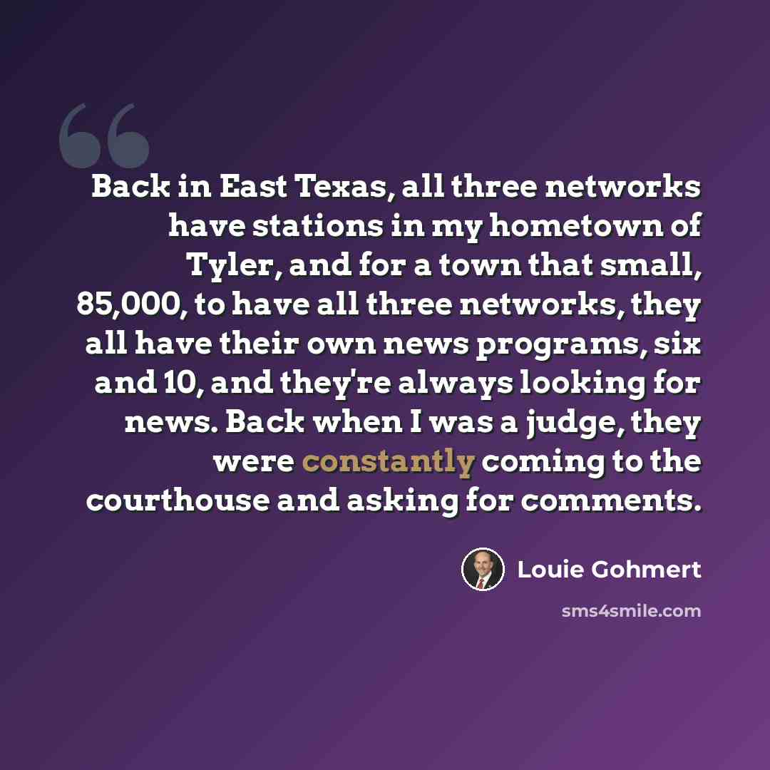 “Back in East Texas, all three networks have stations in my hometown of Tyler, and for a town that small, 85,000, to have all three networks, they all have their own news programs, six and 10, and they're always looking for news. Back when I was a judge, they were constantly coming to the…” quote by Louie Gohmert