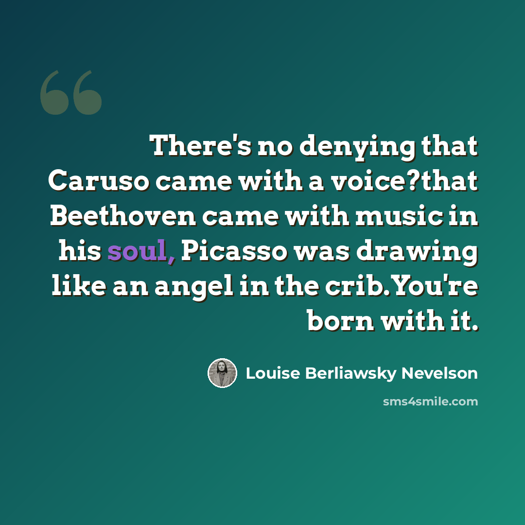“There's no denying that Caruso came with a voice?that Beethoven came with music in his soul, Picasso was drawing like an angel in the crib.You're born with it.” quote by Louise Berliawsky Nevelson