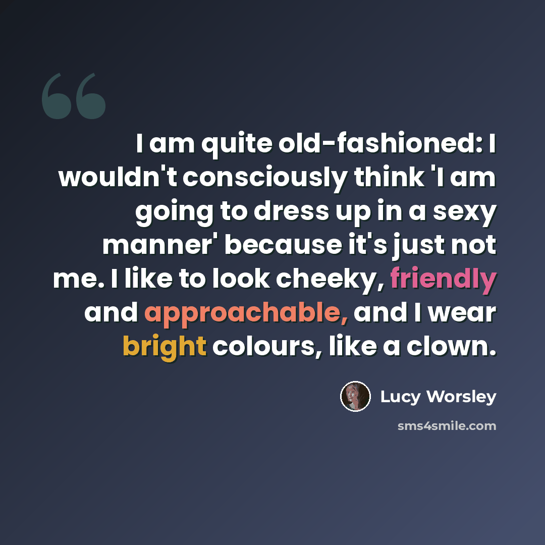 “I am quite old-fashioned: I wouldn't consciously think 'I am going to dress up in a sexy manner' because it's just not me. I like to look cheeky, friendly and approachable, and I wear bright colours, like a clown.” quote by Lucy Worsley