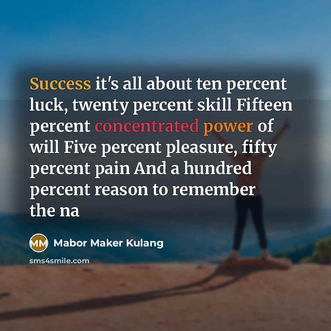 “Success it's all about ten percent luck, twenty percent skill Fifteen percent concentrated power of will Five percent pleasure, fifty percent pain And a hundred percent reason to remember the na” quote by Mabor Maker Kulang