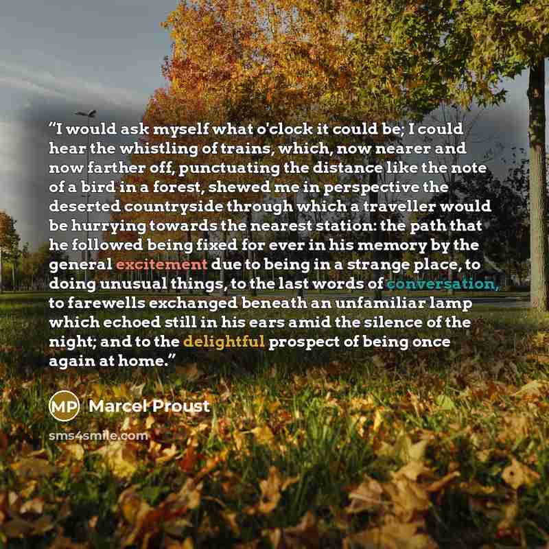 “I would ask myself what o'clock it could be; I could hear the whistling of trains, which, now nearer and now farther off, punctuating the distance like the note of a bird in a forest, shewed me in perspective the deserted countryside through which a traveller would be hurrying towards the nearest…” quote by Marcel Proust