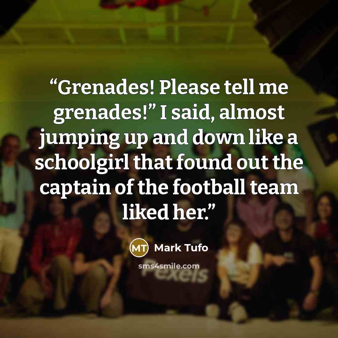 “Grenades! Please tell me grenades!” I said, almost jumping up and down like a schoolgirl that found out the captain of the football team liked her.” quote by Mark Tufo