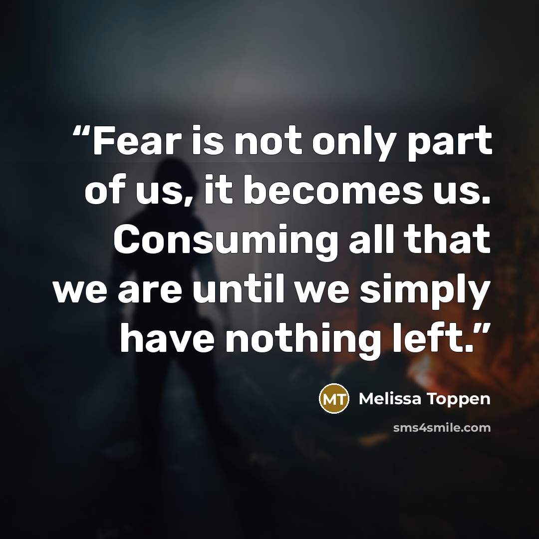 “Fear is not only part of us, it becomes us. Consuming all that we are until we simply have nothing left.” quote by Melissa Toppen