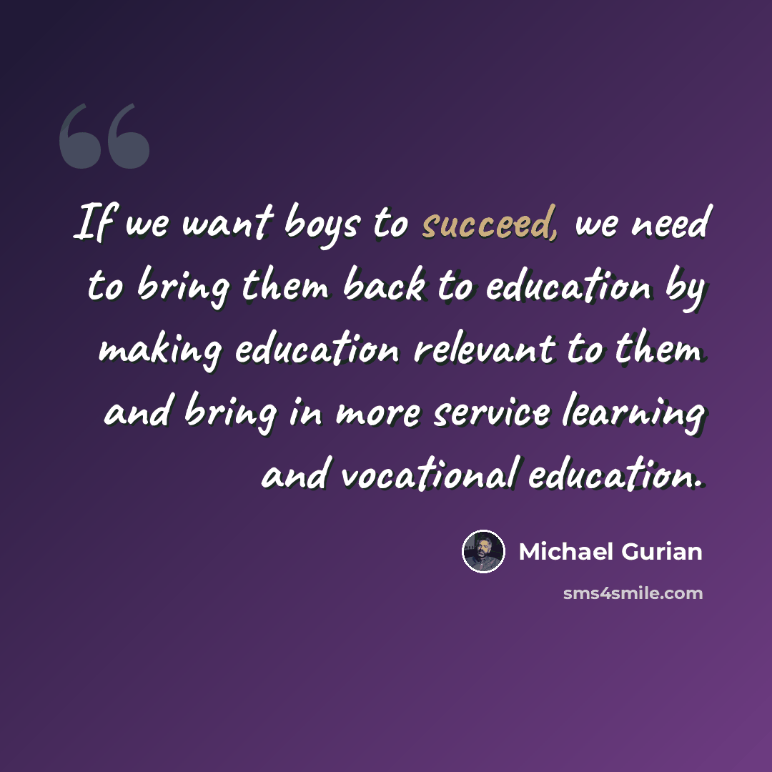 “If we want boys to succeed, we need to bring them back to education by making education relevant to them and bring in more service learning and vocational education.” quote by Michael Gurian