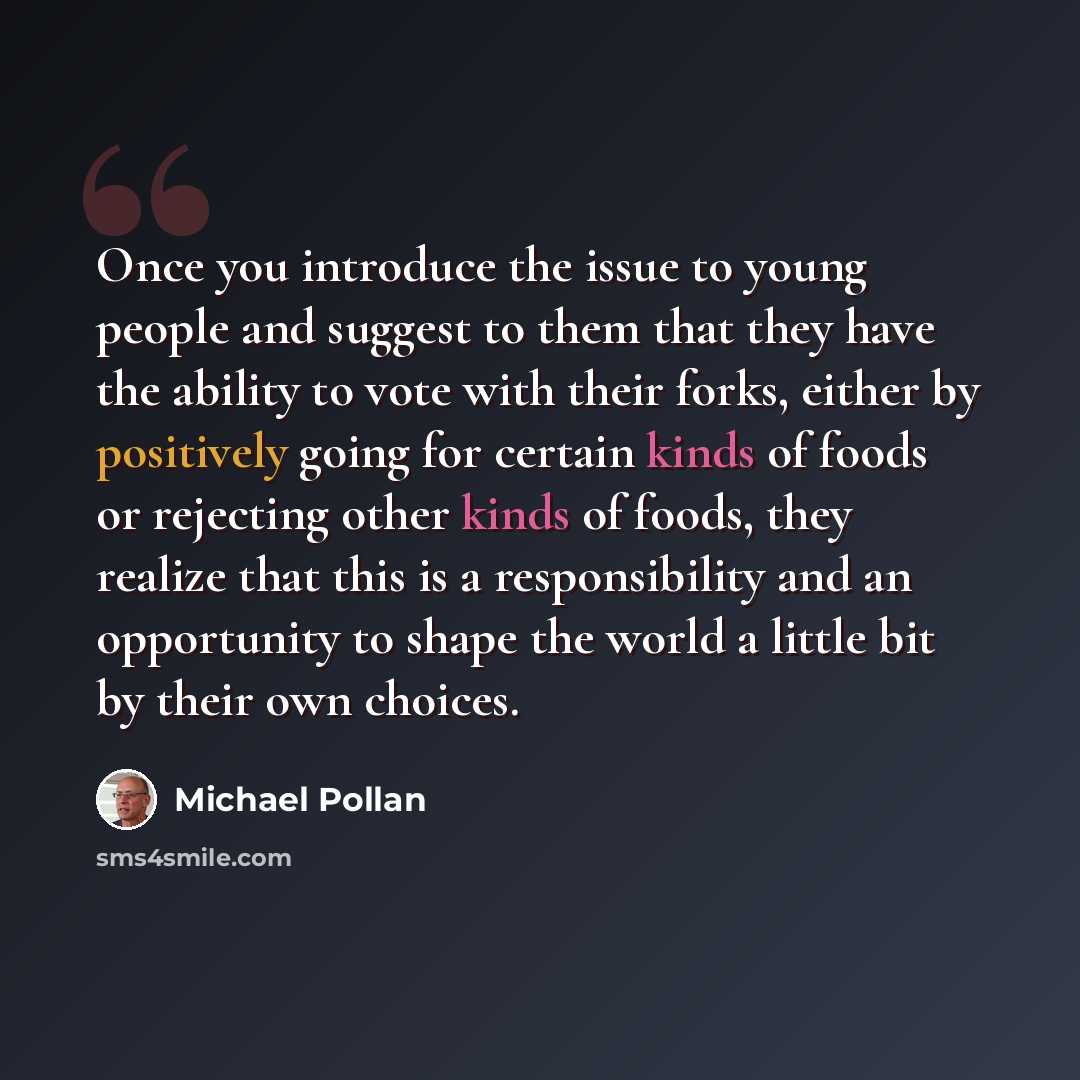 “Once you introduce the issue to young people and suggest to them that they have the ability to vote with their forks, either by positively going for certain kinds of foods or rejecting other kinds of foods, they realize that this is a responsibility and an opportunity to shape the world a little…” quote by Michael Pollan