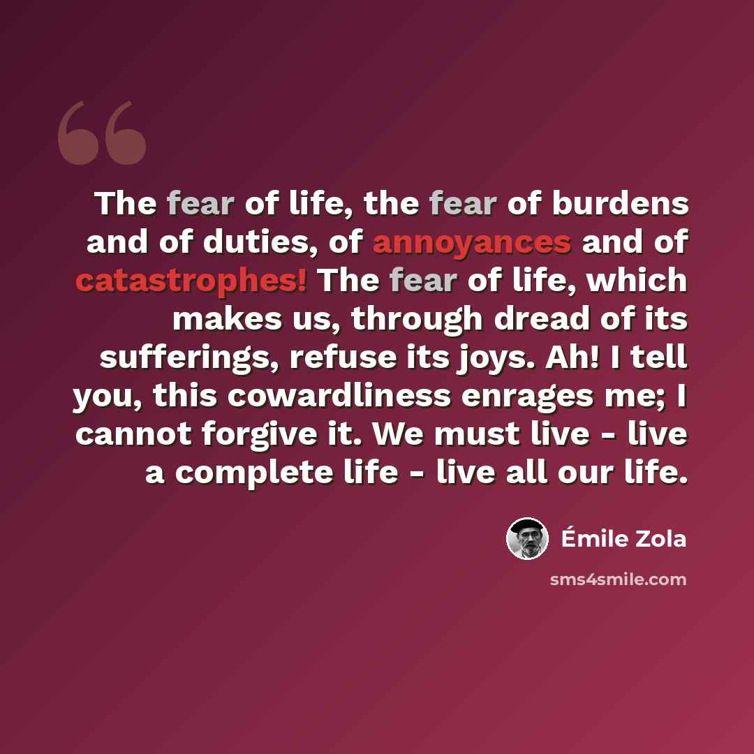 “The fear of life, the fear of burdens and of duties, of annoyances and of catastrophes! The fear of life, which makes us, through dread of its sufferings, refuse its joys. Ah! I tell you, this cowardliness enrages me; I cannot forgive it. We must live - live a complete life - live all our life.” quote by Emile Zola