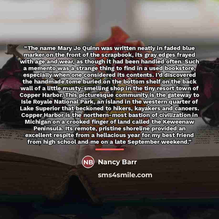 “The name Mary Jo Quinn was written neatly in faded blue marker on the front of the scrapbook, its gray edges frayed with age and wear, as though it had been handled often. Such a memento was a strange thing to find in a used bookstore, especially when one considered its contents. I’d discovered…” quote by Nancy Barr