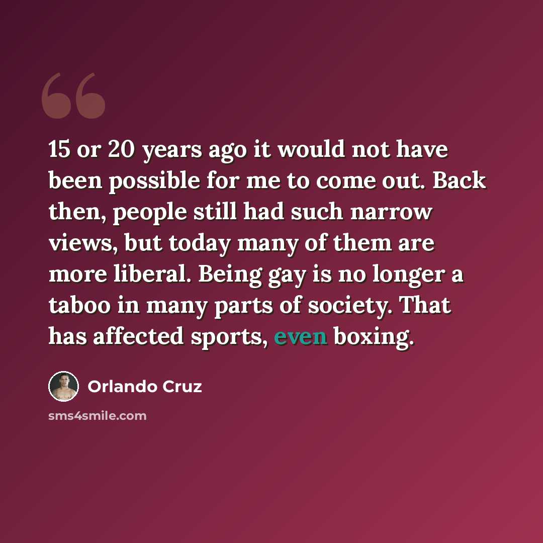 “15 or 20 years ago it would not have been possible for me to come out. Back then, people still had such narrow views, but today many of them are more liberal. Being gay is no longer a taboo in many parts of society. That has affected sports, even boxing.” quote by Orlando Cruz
