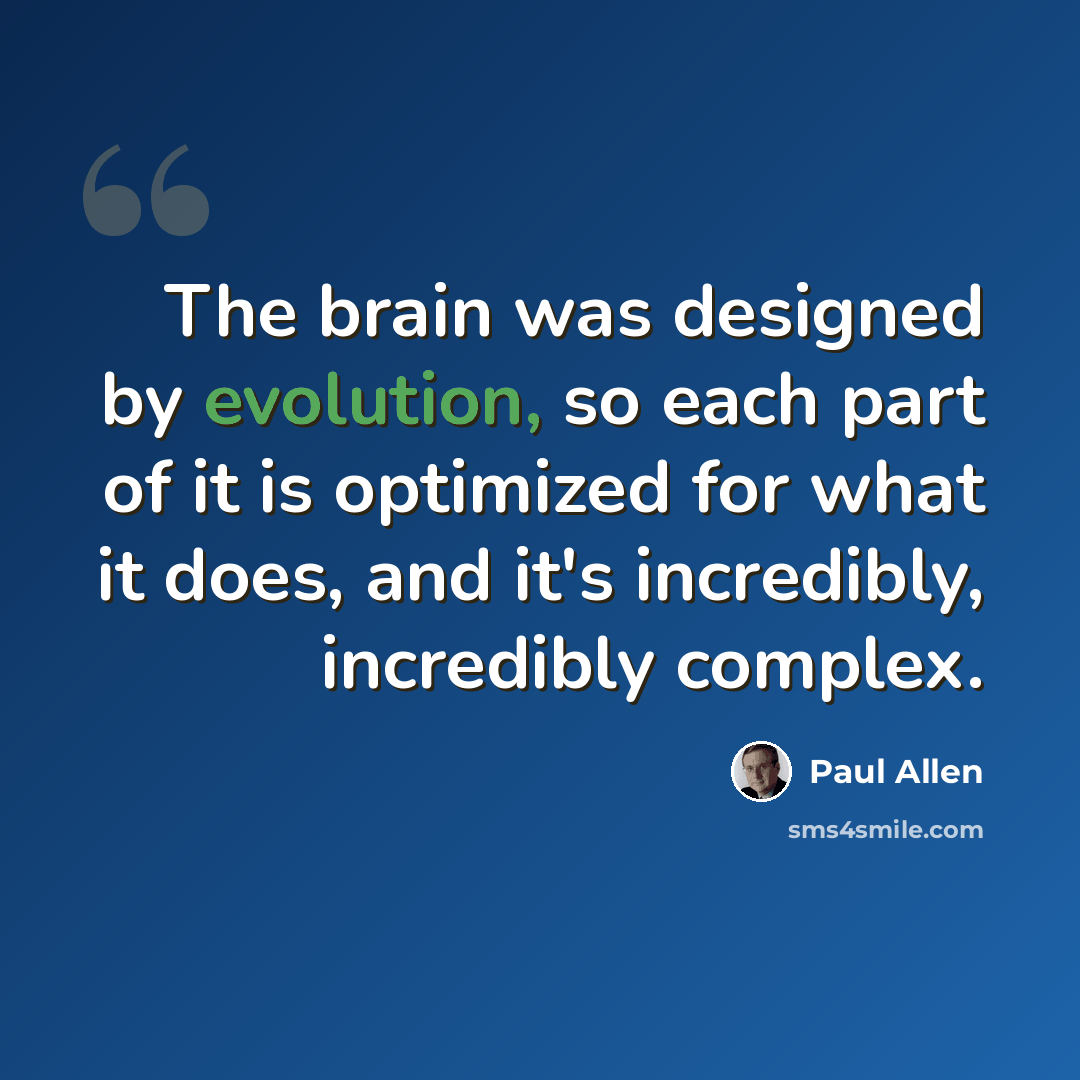 “The brain was designed by evolution, so each part of it is optimized for what it does, and it's incredibly, incredibly complex.” quote by Paul Allen