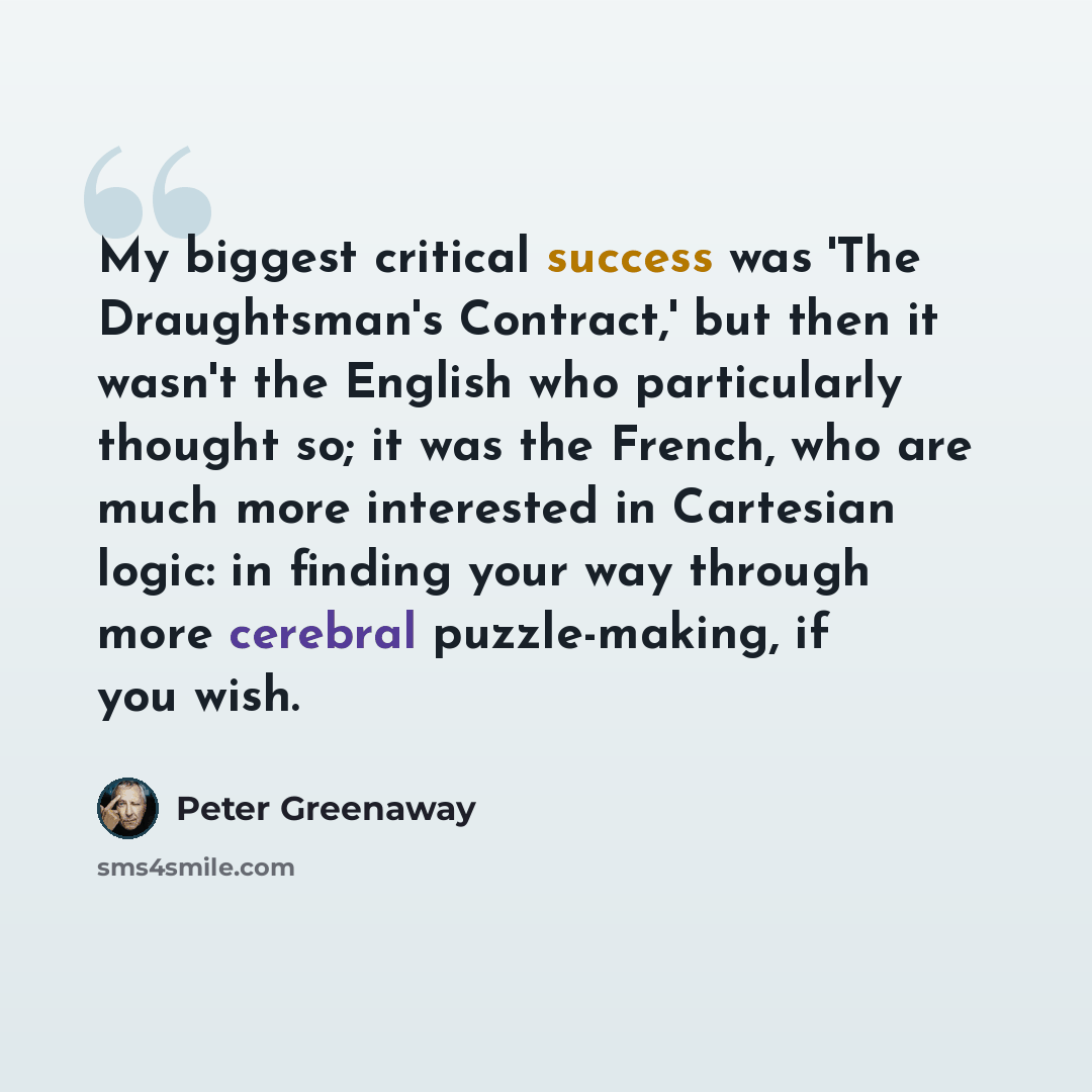 “My biggest critical success was 'The Draughtsman's Contract,' but then it wasn't the English who particularly thought so; it was the French, who are much more interested in Cartesian logic: in finding your way through more cerebral puzzle-making, if you wish.” quote by Peter Greenaway
