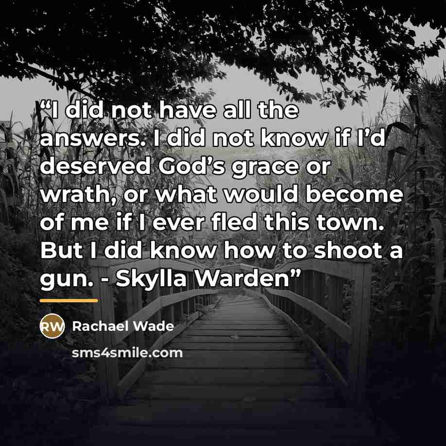 “I did not have all the answers. I did not know if I’d deserved God’s grace or wrath, or what would become of me if I ever fled this town. But I did know how to shoot a gun. - Skylla Warden” quote by Rachael Wade