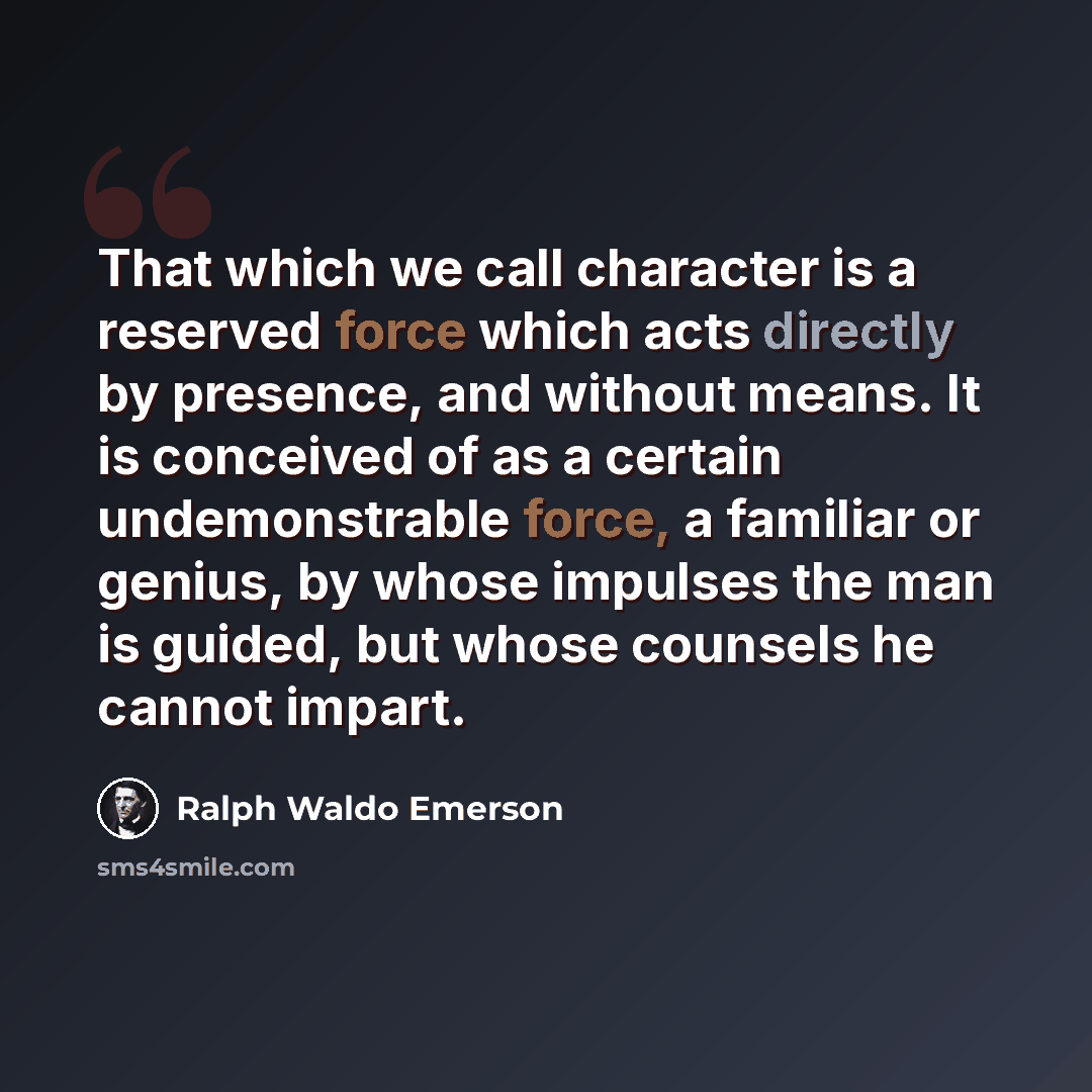 “That which we call character is a reserved force which acts directly by presence, and without means. It is conceived of as a certain undemonstrable force, a familiar or genius, by whose impulses the man is guided, but whose counsels he cannot impart.” quote by Ralph Waldo Emerson