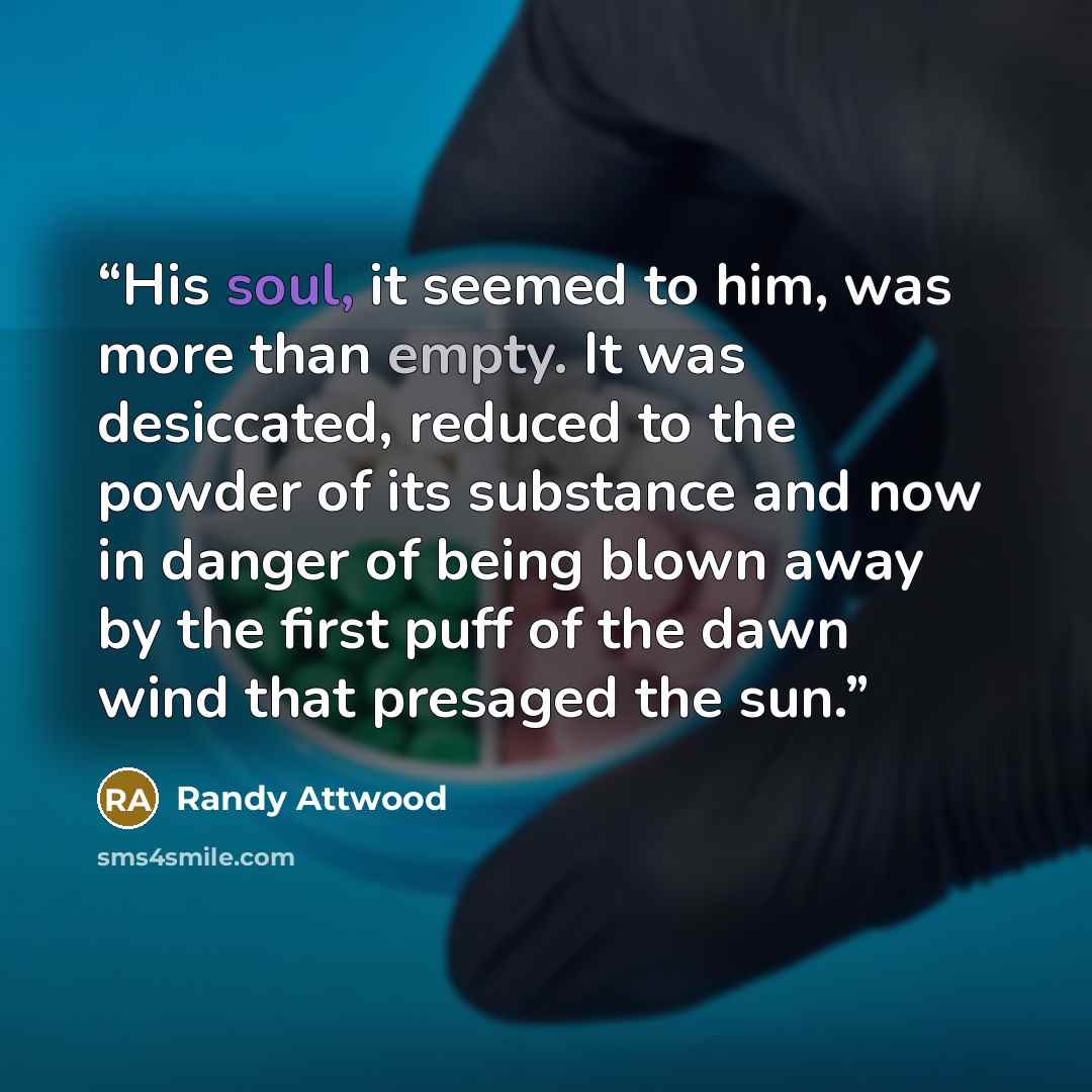 “His soul, it seemed to him, was more than empty. It was desiccated, reduced to the powder of its substance and now in danger of being blown away by the first puff of the dawn wind that presaged the sun.” quote by Randy Attwood