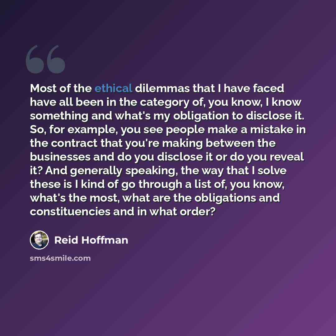 “Most of the ethical dilemmas that I have faced have all been in the category of, you know, I know something and what's my obligation to disclose it. So, for example, you see people make a mistake in the contract that you're making between the businesses and do you disclose it or do you reveal it?…” quote by Reid Hoffman