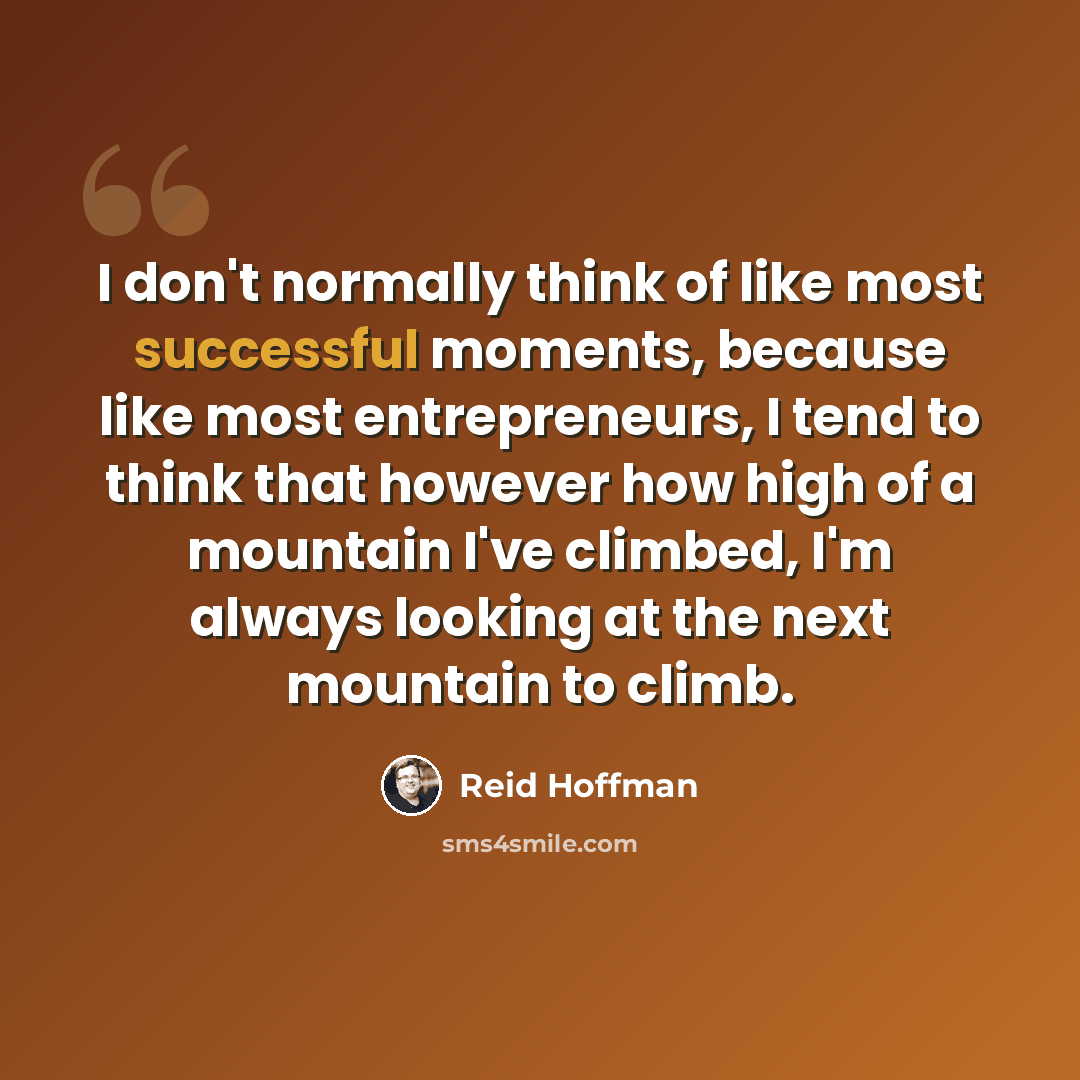“I don't normally think of like most successful moments, because like most entrepreneurs, I tend to think that however how high of a mountain I've climbed, I'm always looking at the next mountain to climb.” quote by Reid Hoffman