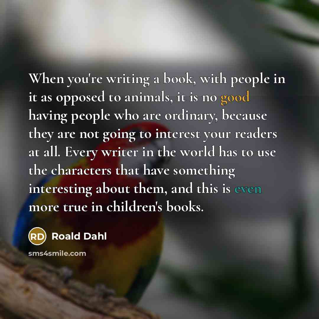 “When you're writing a book, with people in it as opposed to animals, it is no good having people who are ordinary, because they are not going to interest your readers at all. Every writer in the world has to use the characters that have something interesting about them, and this is even more true…” quote by Roald Dahl