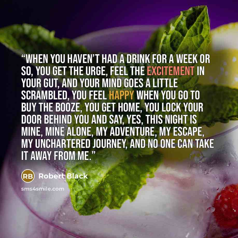 “When you haven’t had a drink for a week or so, you get the urge, feel the excitement in your gut, and your mind goes a little scrambled, you feel happy when you go to buy the booze, you get home, you lock your door behind you and say, yes, this night is mine, mine alone, my adventure, my escape…” quote by Robert Black