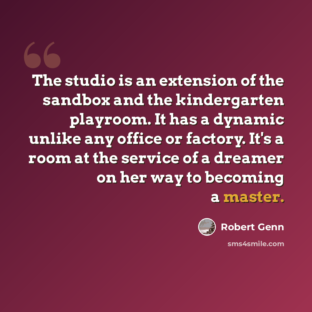 “The studio is an extension of the sandbox and the kindergarten playroom. It has a dynamic unlike any office or factory. It's a room at the service of a dreamer on her way to becoming a master.” quote by Robert Genn