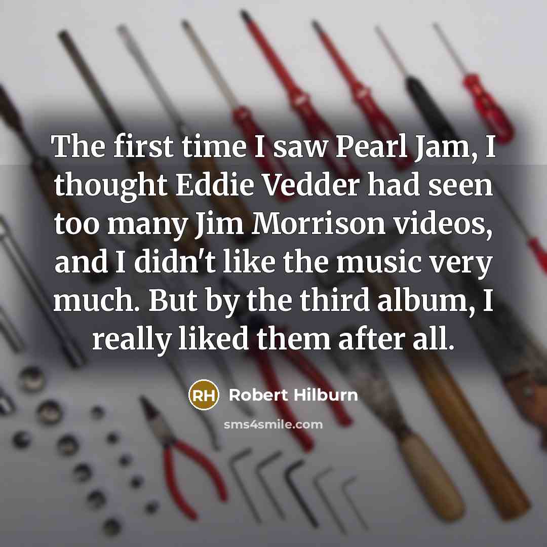 “The first time I saw Pearl Jam, I thought Eddie Vedder had seen too many Jim Morrison videos, and I didn't like the music very much. But by the third album, I really liked them after all.” quote by Robert Hilburn