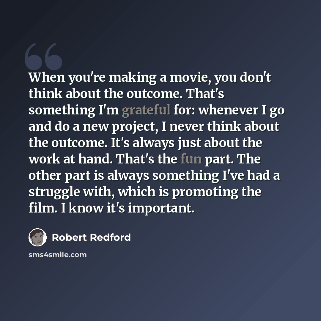 “When you're making a movie, you don't think about the outcome. That's something I'm grateful for: whenever I go and do a new project, I never think about the outcome. It's always just about the work at hand. That's the fun part. The other part is always something I've had a struggle with, which is…” quote by Robert Redford