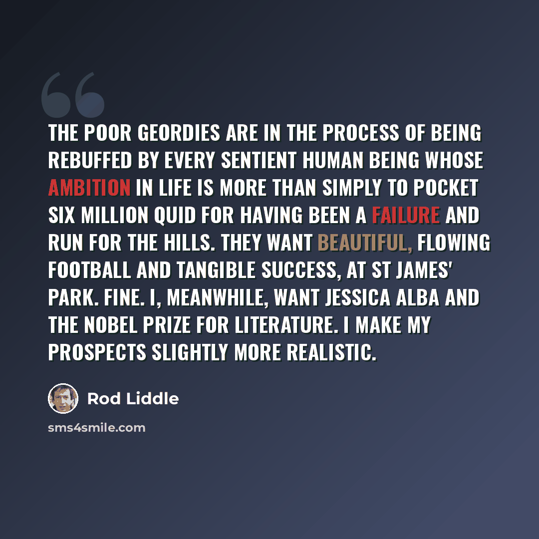 “The poor Geordies are in the process of being rebuffed by every sentient human being whose ambition in life is more than simply to pocket six million quid for having been a failure and run for the hills. They want beautiful, flowing football and tangible success, at St James' Park. Fine. I…” quote by Rod Liddle