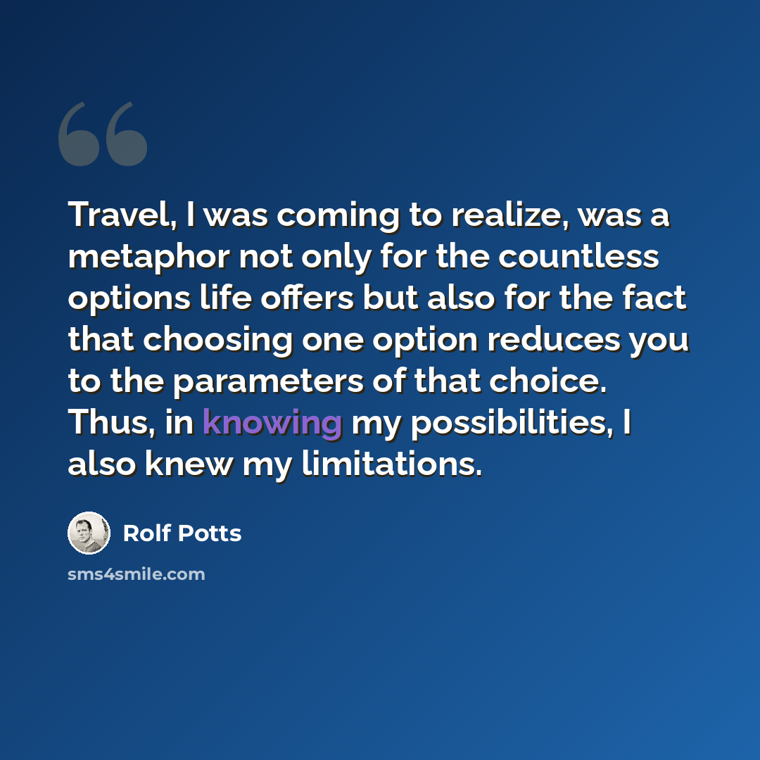 “Travel, I was coming to realize, was a metaphor not only for the countless options life offers but also for the fact that choosing one option reduces you to the parameters of that choice. Thus, in knowing my possibilities, I also knew my limitations.” quote by Rolf Potts