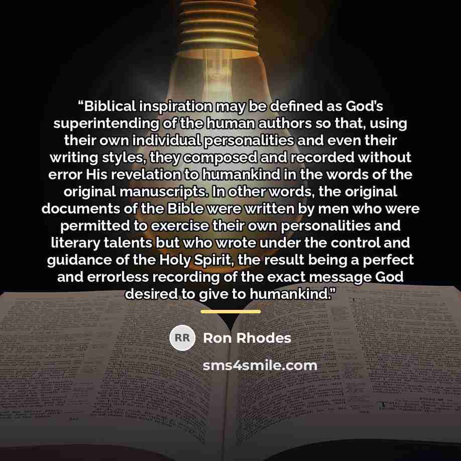 “Biblical inspiration may be defined as God’s superintending of the human authors so that, using their own individual personalities and even their writing styles, they composed and recorded without error His revelation to humankind in the words of the original manuscripts. In other words, the…” quote by Ron Rhodes